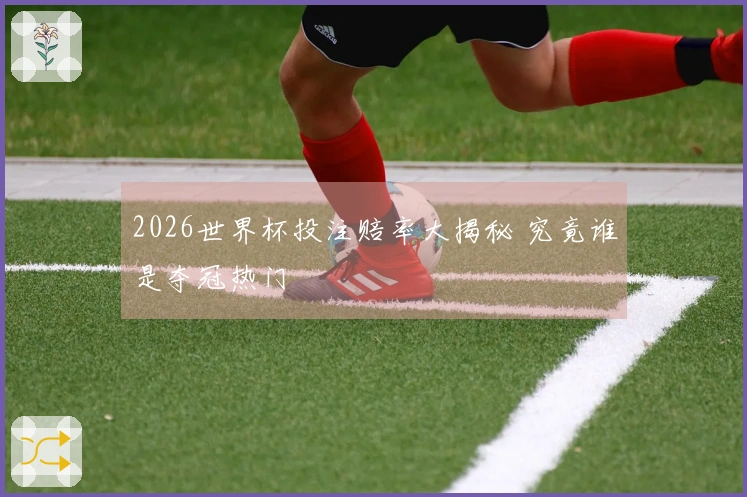 2026世界杯投注赔率大揭秘 究竟谁是夺冠热门