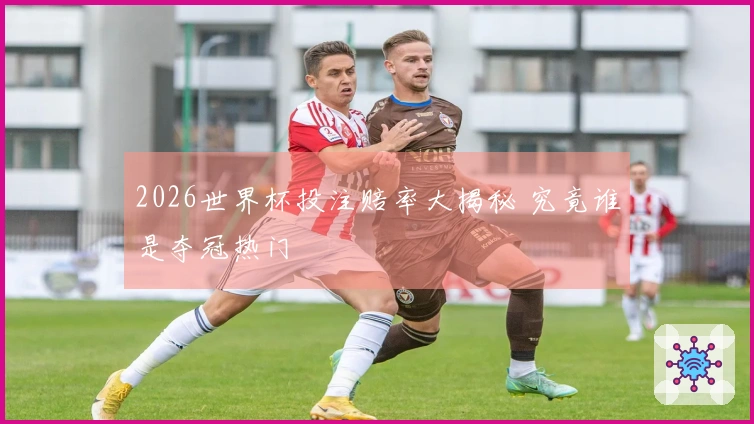 2026世界杯投注赔率大揭秘 究竟谁是夺冠热门
