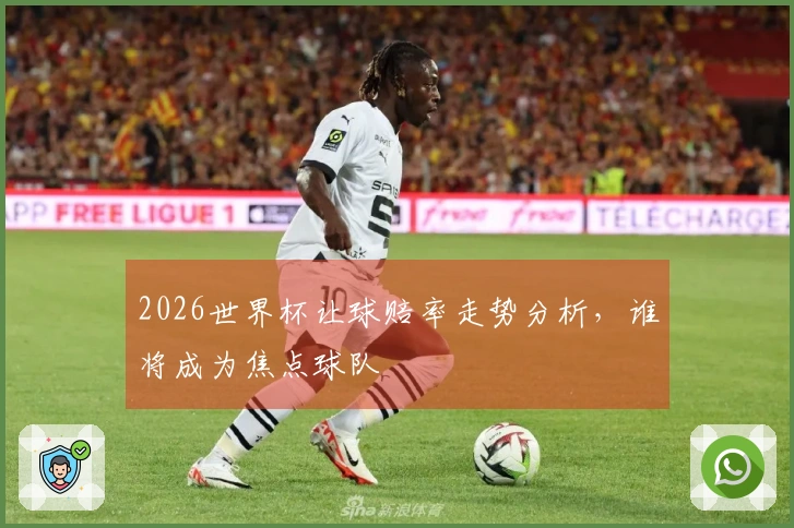 2026世界杯让球赔率走势分析，谁将成为焦点球队