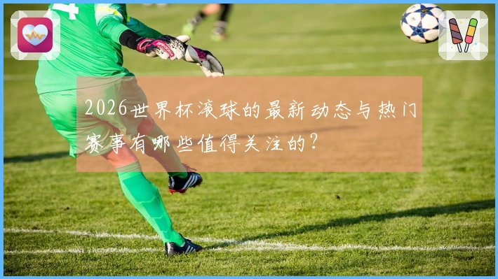 2026世界杯滚球的最新动态与热门赛事有哪些值得关注的？