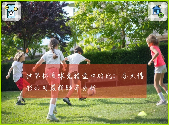 世界杯滚球竞猜盘口对比：各大博彩公司最新赔率分析