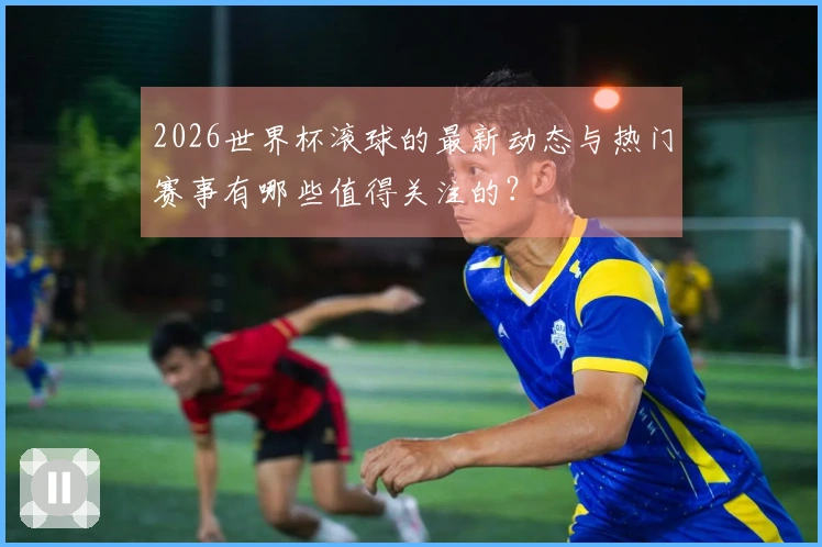 2026世界杯滚球的最新动态与热门赛事有哪些值得关注的？